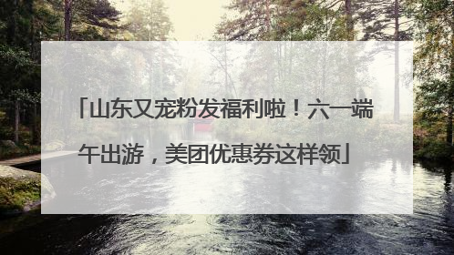 山东又宠粉发福利啦！六一端午出游，美团优惠券这样领