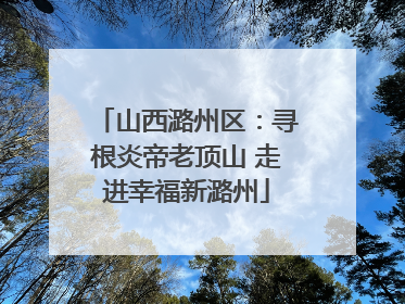 山西潞州区：寻根炎帝老顶山 走进幸福新潞州