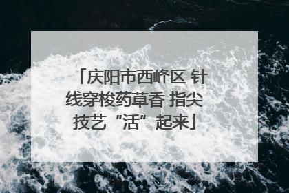 庆阳市西峰区 针线穿梭药草香 指尖技艺“活”起来