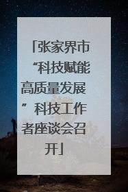 张家界市“科技赋能高质量发展”科技工作者座谈会召开