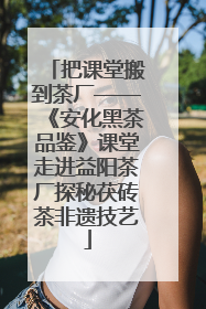 把课堂搬到茶厂——《安化黑茶品鉴》课堂走进益阳茶厂探秘茯砖茶非遗技艺