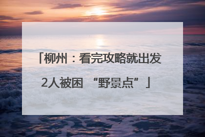 柳州：看完攻略就出发 2人被困 “野景点”