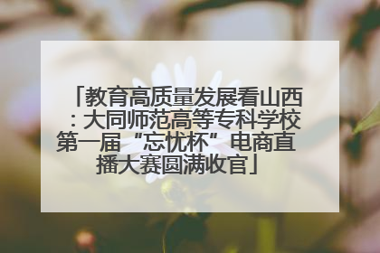 教育高质量发展看山西：大同师范高等专科学校第一届“忘忧杯”电商直播大赛圆满收官