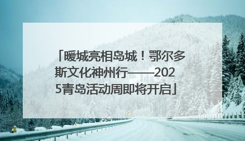 暖城亮相岛城！鄂尔多斯文化神州行——2025青岛活动周即将开启