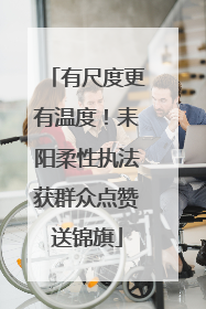 有尺度更有温度！耒阳柔性执法获群众点赞送锦旗
