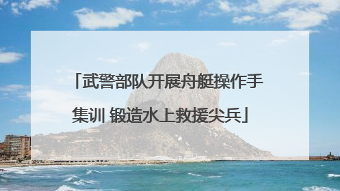 武警部队开展舟艇操作手集训 锻造水上救援尖兵