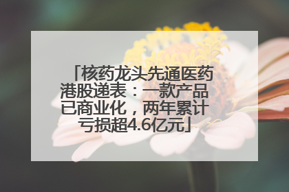 核药龙头先通医药港股递表：一款产品已商业化，两年累计亏损超4.6亿元