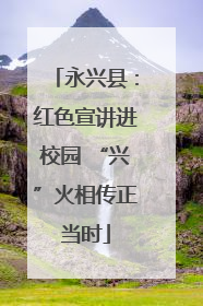 永兴县：红色宣讲进校园 “兴”火相传正当时