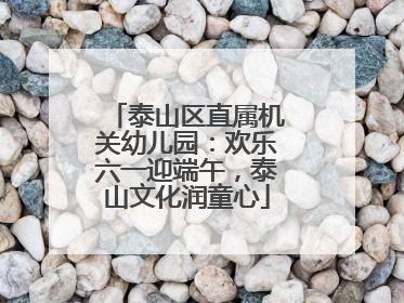 泰山区直属机关幼儿园：欢乐六一迎端午，泰山文化润童心