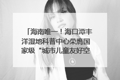 海南唯一！海口潭丰洋湿地科普中心荣膺国家级“城市儿童友好空间建设园区”称号