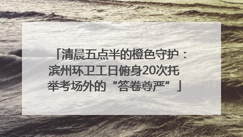 清晨五点半的橙色守护：滨州环卫工日俯身20次托举考场外的“答卷尊严”