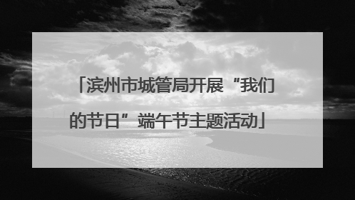 滨州市城管局开展“我们的节日”端午节主题活动