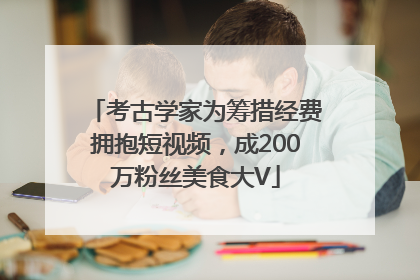 考古学家为筹措经费拥抱短视频，成200万粉丝美食大V