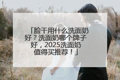 脸干用什么洗面奶好？洗面奶哪个牌子好，2025洗面奶值得买推荐！