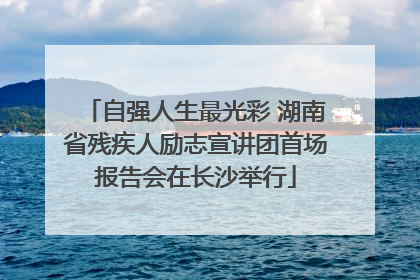 自强人生最光彩 湖南省残疾人励志宣讲团首场报告会在长沙举行
