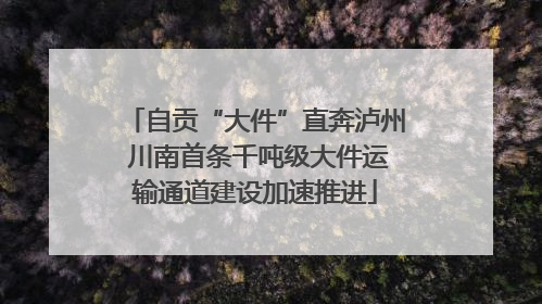 自贡“大件”直奔泸州 川南首条千吨级大件运输通道建设加速推进