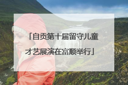 自贡第十届留守儿童才艺展演在富顺举行