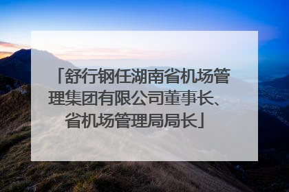 舒行钢任湖南省机场管理集团有限公司董事长、省机场管理局局长
