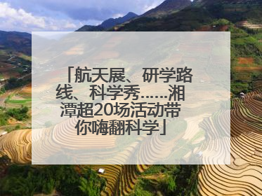 航天展、研学路线、科学秀……湘潭超20场活动带你嗨翻科学