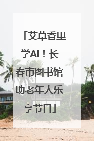 艾草香里学AI！长春市图书馆助老年人乐享节日