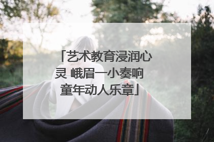 艺术教育浸润心灵 峨眉一小奏响童年动人乐章