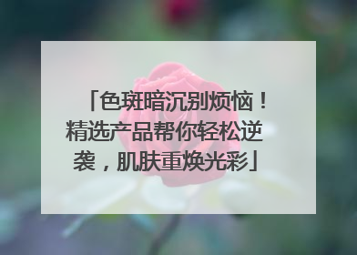 色斑暗沉别烦恼！精选产品帮你轻松逆袭，肌肤重焕光彩