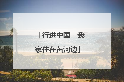 行进中国｜我家住在黄河边