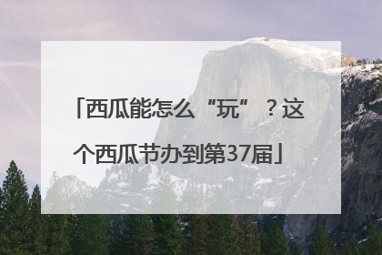 西瓜能怎么“玩”？这个西瓜节办到第37届