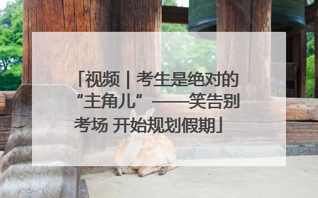 视频｜考生是绝对的“主角儿”——笑告别考场 开始规划假期