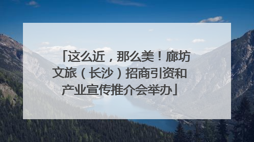这么近，那么美！廊坊文旅（长沙）招商引资和产业宣传推介会举办