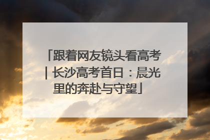 跟着网友镜头看高考｜长沙高考首日：晨光里的奔赴与守望