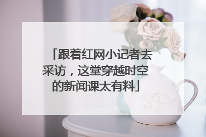 跟着红网小记者去采访，这堂穿越时空的新闻课太有料