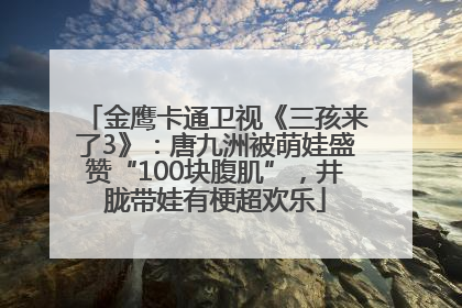 金鹰卡通卫视《三孩来了3》：唐九洲被萌娃盛赞“100块腹肌”，井胧带娃有梗超欢乐