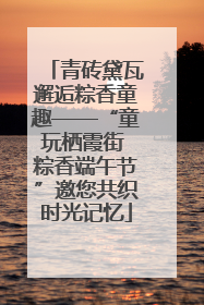 青砖黛瓦邂逅粽香童趣——“童玩栖霞街 粽香端午节”邀您共织时光记忆