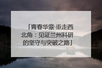 青春华章·重走西北角：见证兰州科研的坚守与突破之路