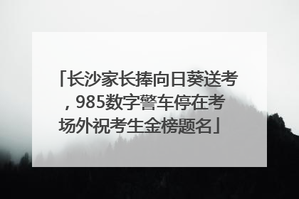 长沙家长捧向日葵送考，985数字警车停在考场外祝考生金榜题名