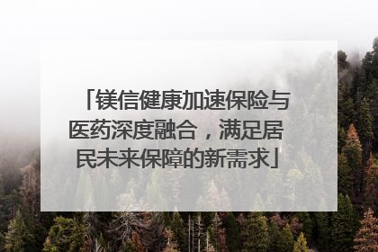 镁信健康加速保险与医药深度融合，满足居民未来保障的新需求