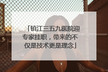 镇江三五九医院迎专家挂职，带来的不仅是技术更是理念
