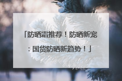 防晒霜推荐！防晒新宠：国货防晒新趋势！