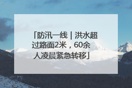防汛一线｜洪水超过路面2米，60余人凌晨紧急转移