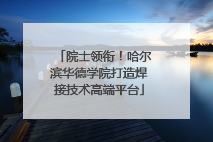 院士领衔！哈尔滨华德学院打造焊接技术高端平台