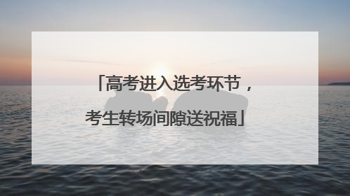 高考进入选考环节，考生转场间隙送祝福