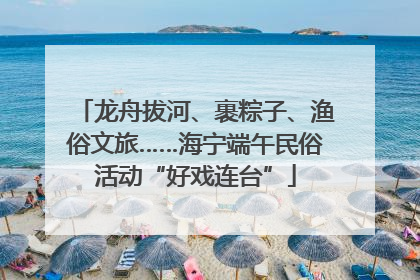 龙舟拔河、裹粽子、渔俗文旅……海宁端午民俗活动“好戏连台”