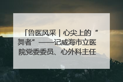 鲁医风采｜心尖上的“舞者”——记威海市立医院党委委员、心外科主任、主任医师景昊