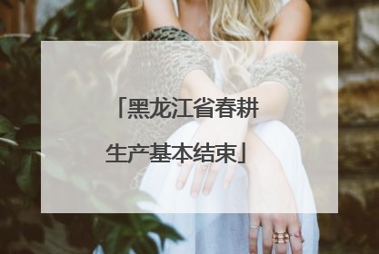黑龙江省春耕生产基本结束