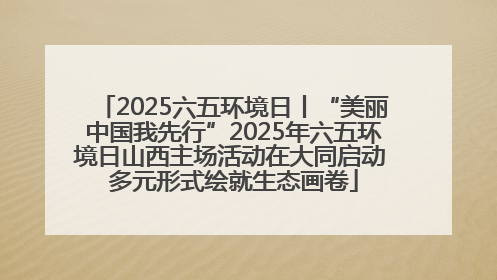 2025六五环境日丨“美丽中国我先行”2025年六五环境日山西主场活动在大同启动 多元形式绘就生态画卷