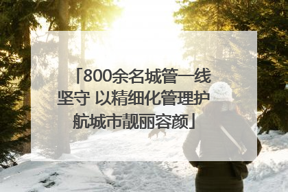 800余名城管一线坚守 以精细化管理护航城市靓丽容颜